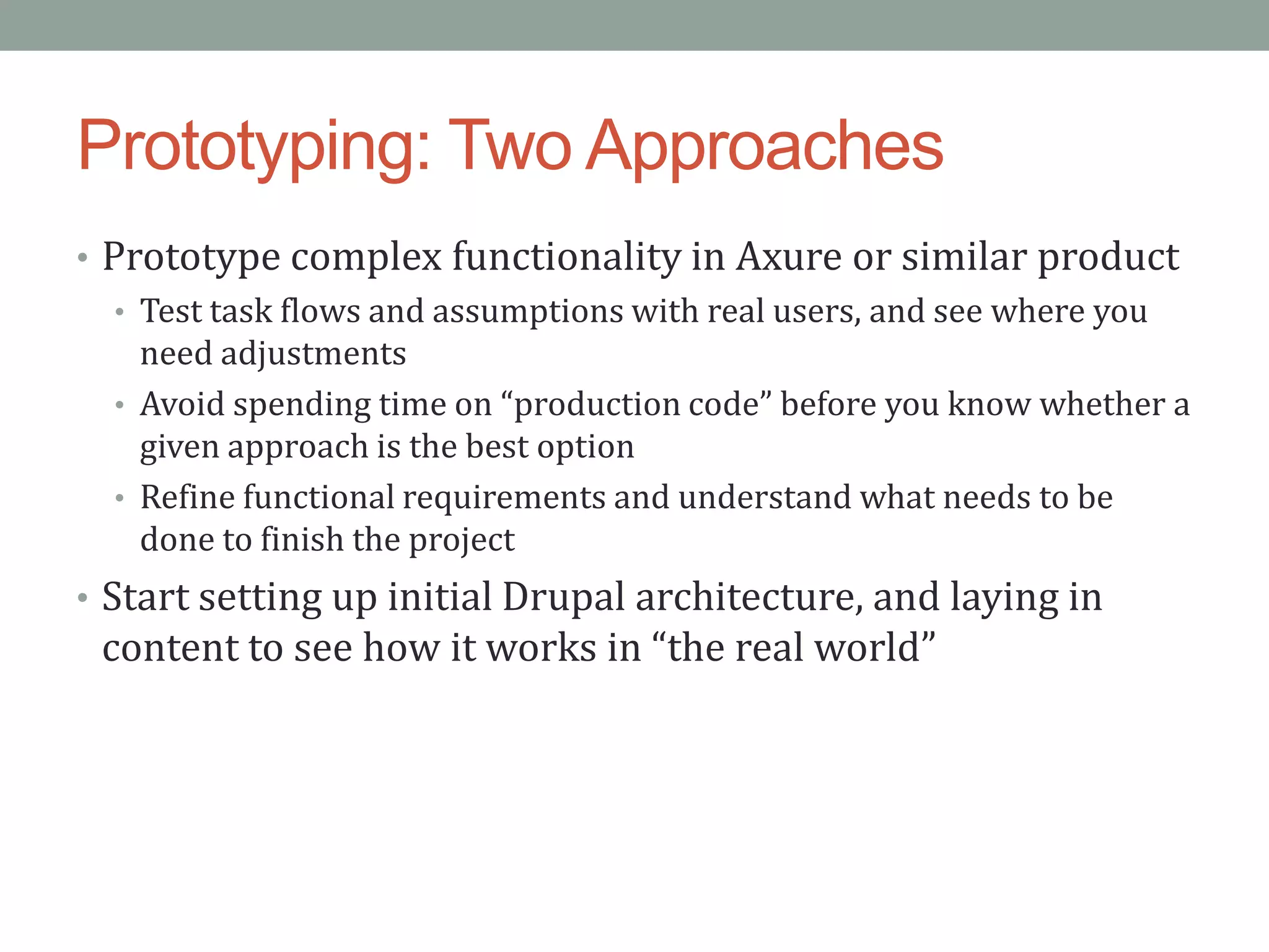 Prototyping: Two Approaches
• Prototype complex functionality in Axure or similar product
   • Test task flows and assumptions with real users, and see where you
     need adjustments
   • Avoid spending time on “production code” before you know whether a
     given approach is the best option
   • Refine functional requirements and understand what needs to be
     done to finish the project
• Start setting up initial Drupal architecture, and laying in
 content to see how it works in “the real world”
 