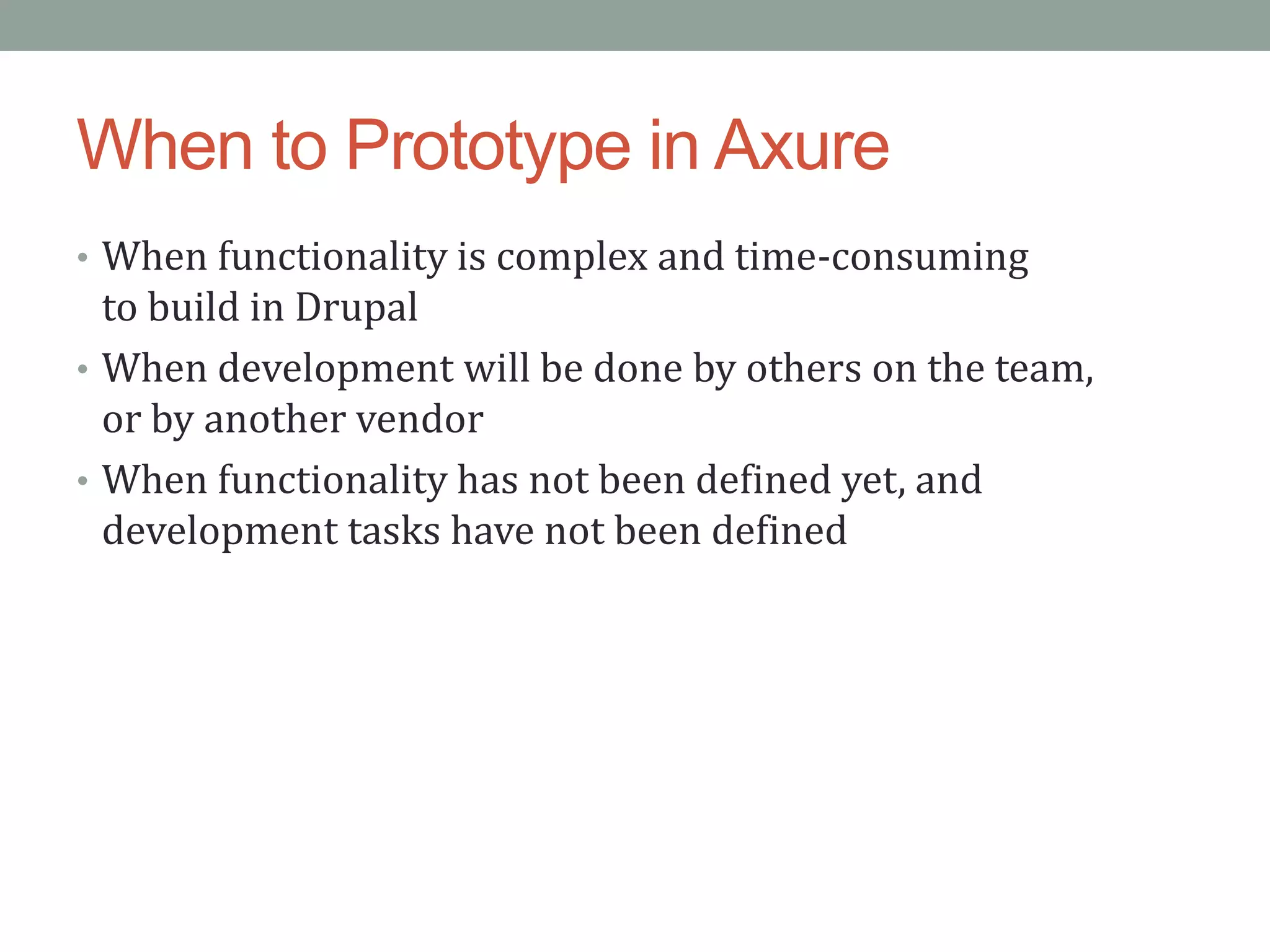 When to Prototype in Axure
• When functionality is complex and time-consuming
  to build in Drupal
• When development will be done by others on the team,
  or by another vendor
• When functionality has not been defined yet, and
  development tasks have not been defined
 