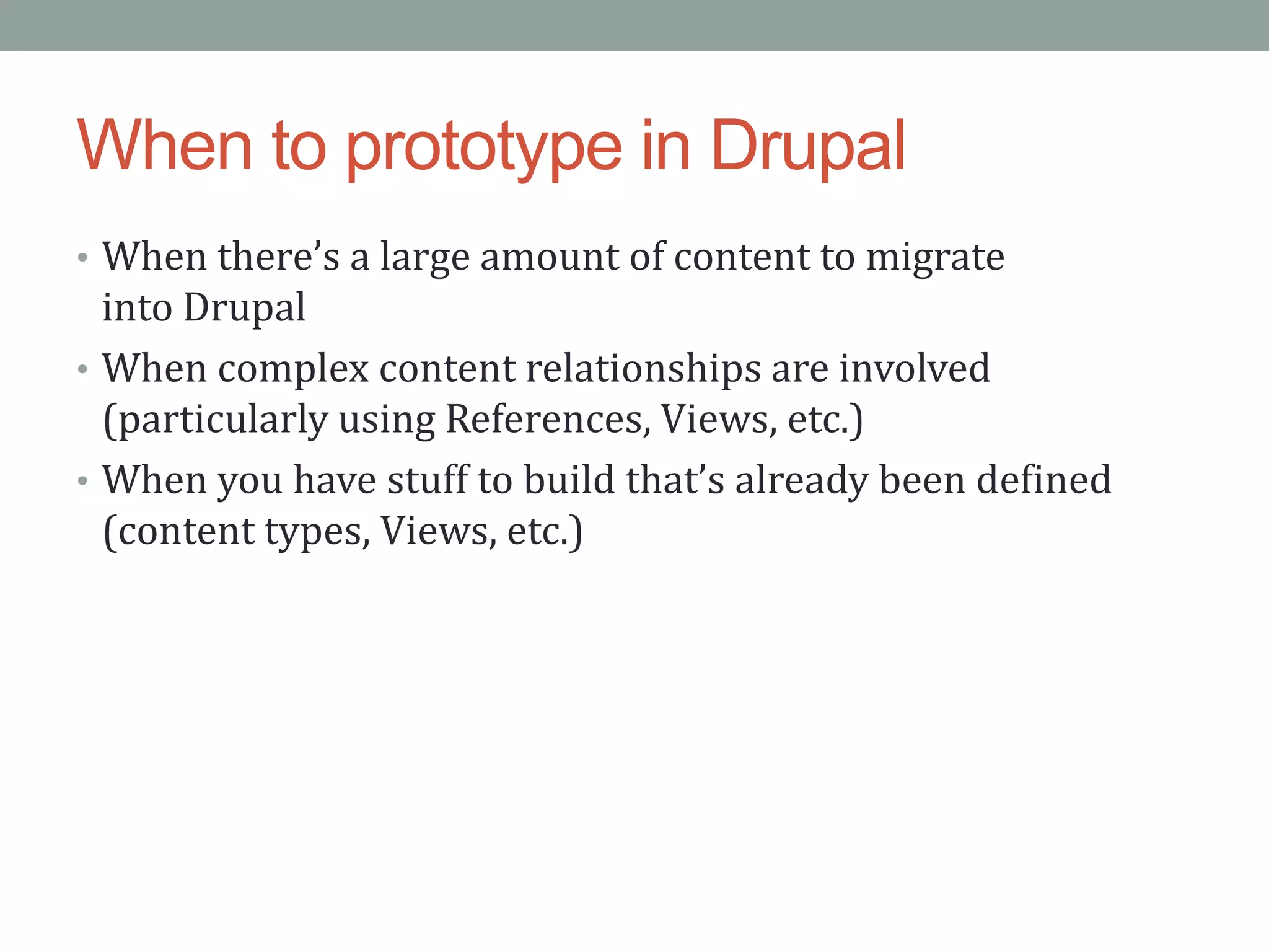 When to prototype in Drupal
• When there’s a large amount of content to migrate
  into Drupal
• When complex content relationships are involved
  (particularly using References, Views, etc.)
• When you have stuff to build that’s already been defined
  (content types, Views, etc.)
 