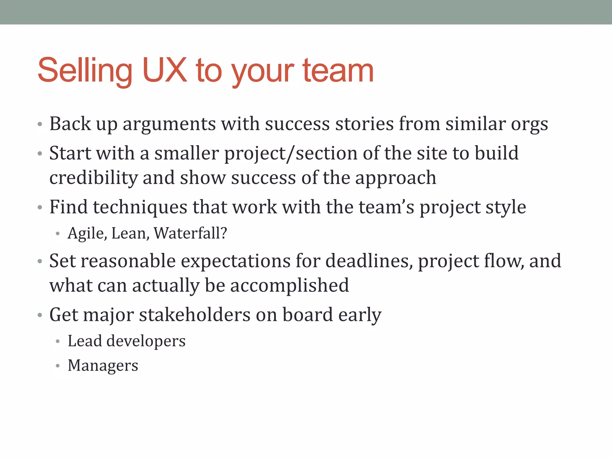 Selling UX to your team
• Back up arguments with success stories from similar orgs
• Start with a smaller project/section of the site to build
  credibility and show success of the approach
• Find techniques that work with the team’s project style
  • Agile, Lean, Waterfall?
• Set reasonable expectations for deadlines, project flow, and
  what can actually be accomplished
• Get major stakeholders on board early
  • Lead developers
  • Managers
 