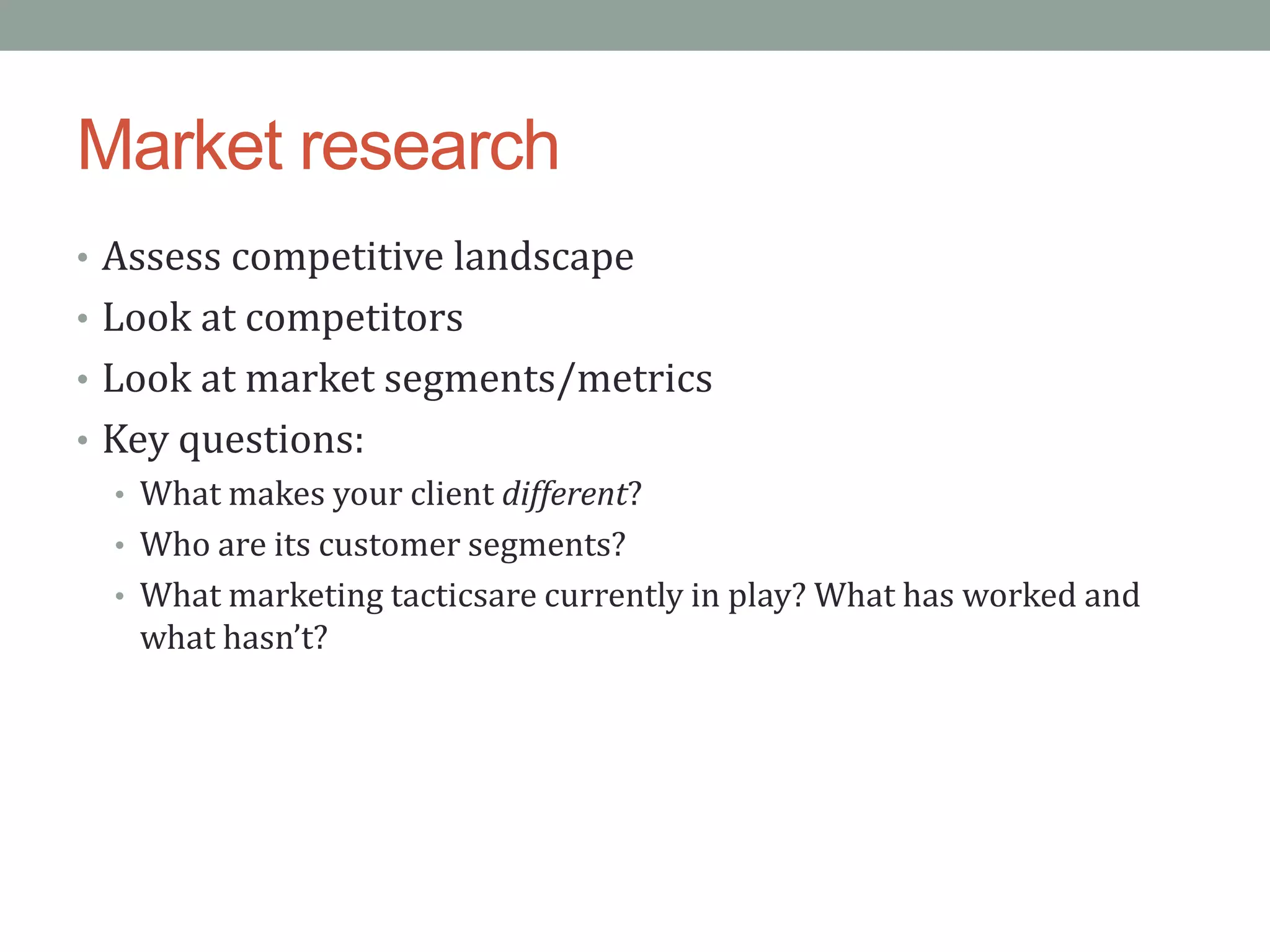Market research
• Assess competitive landscape
• Look at competitors
• Look at market segments/metrics
• Key questions:
  • What makes your client different?
  • Who are its customer segments?
  • What marketing tacticsare currently in play? What has worked and
    what hasn’t?
 