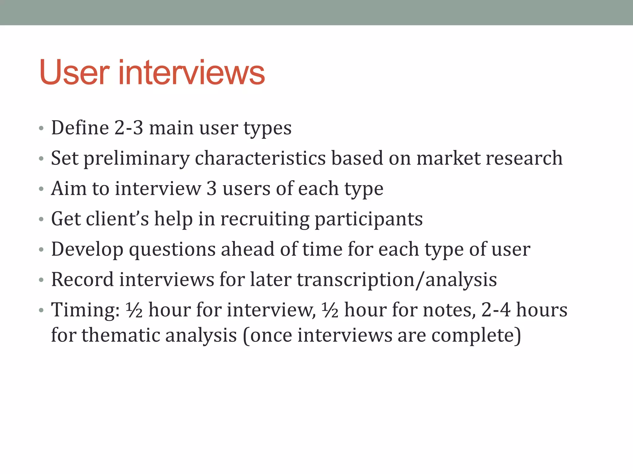 User interviews
• Define 2-3 main user types
• Set preliminary characteristics based on market research
• Aim to interview 3 users of each type
• Get client’s help in recruiting participants
• Develop questions ahead of time for each type of user
• Record interviews for later transcription/analysis
• Timing: ½ hour for interview, ½ hour for notes, 2-4 hours
 for thematic analysis (once interviews are complete)
 