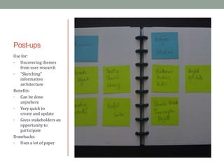 Post-ups
Use for:
•  Uncovering themes
   from user research
•  “Sketching”
   information
   architecture
Benefits:
•  Can be done
   anywhere
•  Very quick to
   create and update
•  Gives stakeholders an
   opportunity to
   participate
Drawbacks:
•  Uses a lot of paper
 
