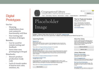 Digital
Prototypes
Use for:
•  Showing
   stakeholders how
   real content &
   functionality will flow
•  User testing and
   iteration of designs
Benefits:
•  Can be used for
   remote testing and
   feedback
•  Saves time over
   prototyping in Drupal
Drawbacks:
•  Doesn’t produce
   production-ready
   code
•  Lack of visuals makes
   it hard to test color,
   emotion, etc.
 