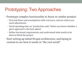Prototyping: Two Approaches
• Prototype complex functionality in Axure or similar product
   • Test task flows and assumptions with real users, and see where you
     need adjustments
   • Avoid spending time on “production code” before you know whether a
     given approach is the best option
   • Refine functional requirements and understand what needs to be
     done to finish the project
• Start setting up initial Drupal architecture, and laying in
 content to see how it works in “the real world”
 