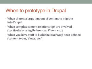 When to prototype in Drupal
• When there’s a large amount of content to migrate
  into Drupal
• When complex content relationships are involved
  (particularly using References, Views, etc.)
• When you have stuff to build that’s already been defined
  (content types, Views, etc.)
 