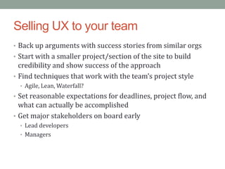 Selling UX to your team
• Back up arguments with success stories from similar orgs
• Start with a smaller project/section of the site to build
  credibility and show success of the approach
• Find techniques that work with the team’s project style
  • Agile, Lean, Waterfall?
• Set reasonable expectations for deadlines, project flow, and
  what can actually be accomplished
• Get major stakeholders on board early
  • Lead developers
  • Managers
 