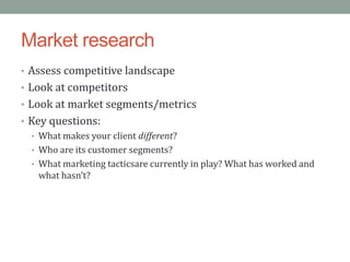 Market research
• Assess competitive landscape
• Look at competitors
• Look at market segments/metrics
• Key questions:
  • What makes your client different?
  • Who are its customer segments?
  • What marketing tacticsare currently in play? What has worked and
    what hasn’t?
 