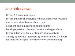 User interviews
• Define 2-3 main user types
• Set preliminary characteristics based on market research
• Aim to interview 3 users of each type
• Get client’s help in recruiting participants
• Develop questions ahead of time for each type of user
• Record interviews for later transcription/analysis
• Timing: ½ hour for interview, ½ hour for notes, 2-4 hours
 for thematic analysis (once interviews are complete)
 