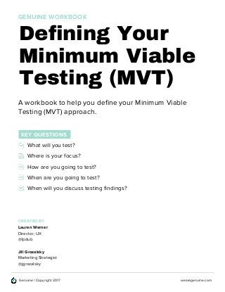 wearegenuine.comGenuine / Copyright 2017
Defining Your
A workbook to help you define your Minimum Viable
Testing (MVT) approach.
Minimum Viable
Testing (MVT)
GENUINE WORKBOOK
KEY QUESTIONS
What will you test?
Where is your focus?
How are you going to test?
When are you going to test?
When will you discuss testing findings?
CREATED BY
Lauren Werner
Director, UX
@lpdub
Jill Grozalsky
Marketing Strategist
@jgrozalsky
 