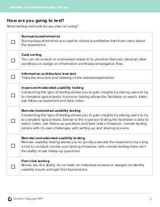 Genuine / Copyright 2017
DEFINING YOUR MINIMUM VIABLE TESTING
How are you going to test?
What testing methods do you plan on using?
☐
Surveys/questionnaires
Surveys/questionnaires are used to collect quantitative data from users about
the experience.
☐
Card sorting
You can do remote or moderated research to prioritize features, develop ideal
workflows or design an information architecture/navigation flow.
☐
Information architecture tree test
Tests the structure and labeling of the website/application.
☐
In-person/moderated usability testing
Conducting this type of testing allows you to gain insights by asking users to try
to complete typical tasks. In-person testing allows the facilitator to watch, listen,
ask follow-up questions and take notes.
☐
Remote/moderated usability testing
Conducting this type of testing allows you to gain insights by asking users to try
to complete typical tasks. Similar to the in-person testing the facilitator is able to
watch, listen, ask follow-up questions and take notes. However, remote testing
comes with it’s own challenges with setting up and sharing screens.
☐
Remote/unmoderated usability testing
Remote usability testing allows you to quickly evaluate the experience by using
a tool to conduct remote user testing. However, with remote testing there isn’t
the ability to ask follow-up questions.
☐
First click testing
Allows you the ability to run tests on individual screens or designs to identify
usability issues and gain first impressions.
3
 