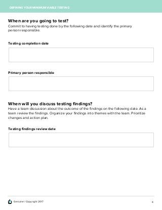 Genuine / Copyright 2017
DEFINING YOUR MINIMUM VIABLE TESTING
When are you going to test?
Commit to having testing done by the following date and identify the primary
person responsible.
Testing completion date
Primary person responsible
When will you discuss testing findings?
Have a team discussion about the outcome of the findings on the following date. As a
team review the findings. Organize your findings into themes with the team. Prioritize
changes and action plan.
Testing findings review date
4
 