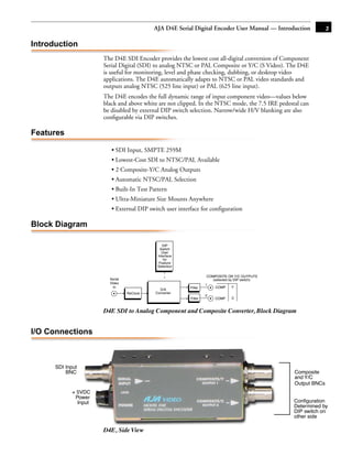 AJA D4E Serial Digital Encoder User Manual — Introduction               3

Introduction
                       The D4E SDI Encoder provides the lowest cost all-digital conversion of Component
                       Serial Digital (SDI) to analog NTSC or PAL Composite or Y/C (S Video). The D4E
                       is useful for monitoring, level and phase checking, dubbing, or desktop video
                       applications. The D4E automatically adapts to NTSC or PAL video standards and
                       outputs analog NTSC (525 line input) or PAL (625 line input).
                       The D4E encodes the full dynamic range of input component video—values below
                       black and above white are not clipped. In the NTSC mode, the 7.5 IRE pedestal can
                       be disabled by external DIP switch selection. Narrow/wide H/V blanking are also
                       conﬁgurable via DIP switches.

Features                                                                                          1

                          • SDI Input, SMPTE 259M
                          • Lowest-Cost SDI to NTSC/PAL Available
                          • 2 Composite-Y/C Analog Outputs
                          • Automatic NTSC/PAL Selection
                          • Built-In Test Pattern
                          • Ultra-Miniature Size Mounts Anywhere
                          • External DIP switch user interface for configuration

Block Diagram

                                                DIP
                                              Switch
                                               User
                                             Interface
                                                for
                                              Feature
                                             Selection

                                                                    COMPOSITE OR Y/C OUTPUTS
                         Serial                                        (selected by DIP switch)
                         Video                                     1
                           In                             Filter         COMP      Y
                                              D/A
                                  ReClock   Converter
                                                                   2
                                                          Filter        COMP     C


                       D4E SDI to Analog Component and Composite Converter, Block Diagram


I/O Connections



      SDI Input
          BNC                                                                                         Composite
                                                                                                      and Y/C
                                                                                                      Output BNCs
             + 5VDC
              Power
               Input                                                                                  Configuration
                                                                                                      Determined by
                                                                                                      DIP switch on
                                                                                                      other side

                       D4E, Side View
 