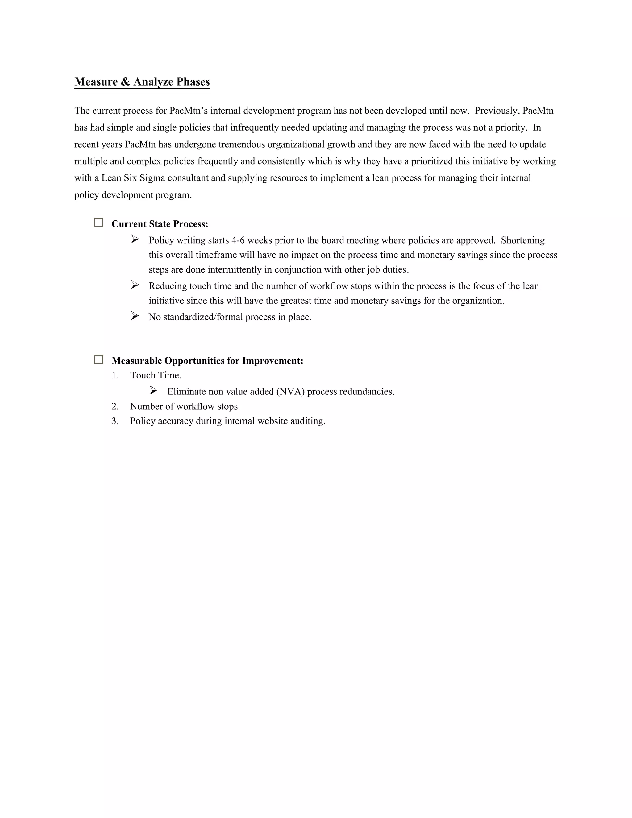 Measure & Analyze Phases
The current process for PacMtn’s internal development program has not been developed until now. Previously, PacMtn
has had simple and single policies that infrequently needed updating and managing the process was not a priority. In
recent years PacMtn has undergone tremendous organizational growth and they are now faced with the need to update
multiple and complex policies frequently and consistently which is why they have a prioritized this initiative by working
with a Lean Six Sigma consultant and supplying resources to implement a lean process for managing their internal
policy development program.
 Current State Process:
 Policy writing starts 4-6 weeks prior to the board meeting where policies are approved. Shortening
this overall timeframe will have no impact on the process time and monetary savings since the process
steps are done intermittently in conjunction with other job duties.
 Reducing touch time and the number of workflow stops within the process is the focus of the lean
initiative since this will have the greatest time and monetary savings for the organization.
 No standardized/formal process in place.
 Measurable Opportunities for Improvement:
1. Touch Time.
 Eliminate non value added (NVA) process redundancies.
2. Number of workflow stops.
3. Policy accuracy during internal website auditing.
 