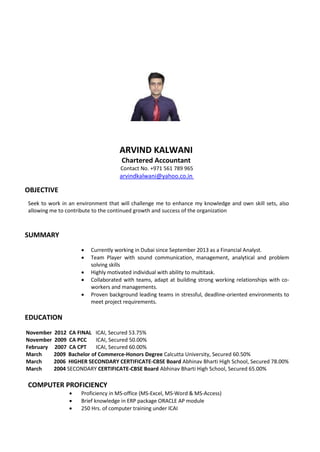 ARVIND KALWANI
Chartered Accountant
Contact No. +971 561 789 965
arvindkalwani@yahoo.co.in
OBJECTIVE
Seek to work in an environment that will challenge me to enhance my knowledge and own skill sets, also
allowing me to contribute to the continued growth and success of the organization
SUMMARY
 Currently working in Dubai since September 2013 as a Financial Analyst.
 Team Player with sound communication, management, analytical and problem
solving skills
 Highly motivated individual with ability to multitask.
 Collaborated with teams, adapt at building strong working relationships with co-
workers and managements.
 Proven background leading teams in stressful, deadline-oriented environments to
meet project requirements.
EDUCATION
November 2012 CA FINAL ICAI, Secured 53.75%
November 2009 CA PCC ICAI, Secured 50.00%
February 2007 CA CPT ICAI, Secured 60.00%
March 2009 Bachelor of Commerce-Honors Degree Calcutta University, Secured 60.50%
March 2006 HIGHER SECONDARY CERTIFICATE-CBSE Board Abhinav Bharti High School, Secured 78.00%
March 2004 SECONDARY CERTIFICATE-CBSE Board Abhinav Bharti High School, Secured 65.00%
COMPUTER PROFICIENCY
 Proficiency in MS-office (MS-Excel, MS-Word & MS-Access)
 Brief knowledge in ERP package ORACLE AP module
 250 Hrs. of computer training under ICAI
 