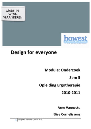  
                                                                                                     	
  
                                                                                                     	
  
                                                                                                     	
  
                                                                                                     	
  

Design	
  for	
  everyone	
  
	
  
                                                                       Module:	
  Onderzoek	
  
                                                                                          Sem	
  5	
  
                                                            Opleiding	
  Ergotherapie	
  
                                                                                   2010-­‐2011	
  
	
  

	
  


                                                                               Arne	
  Vanneste	
  	
  
                                                                            Elise	
  Cornelissens	
  
       1	
     Design	
  for	
  everyone	
  –	
  januari	
  2010	
  
	
  
 