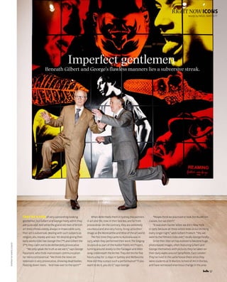 57
right nowiconsportraitbyharolddavid
Wordsbynigelbartlett
Imperfect gentlemen
Beneath Gilbert and George’s flawless manners lies a subversive streak.
They’re a pair of very upstanding-looking
gentlemen,butGilbertandGeorgefreelyadmitthey
arequiteodd.AndwhilethegrandoldmenofBritish
artdressimmaculately,alwaysinimpeccablesuits,
theirartissubversive,dealingwithsuchsubjectsas
religion,sex,moneyandrace.Yetdespitegivingtheir
earlyworkstitleslikeGeorgetheC**tandGilbertthe
S**t,theyclaimnottobedeliberatelyprovocative.
“Weonlyspeakthetruthasweseeit,”saysGeorge
Passmore, who finds mainstream communication
far more controversial. “We think the news on
television is very provocative, showing dead bodies
floating down rivers … ‘And now over to the sport!’”
WhenBellemeetstheminSydney,thepartners
in art and life, now in their late 60s, are far from
provocative. On the contrary, they are extremely
courteous and also very funny, living up to their
imageastheMorecambeandWiseoftheartworld.
The first time they came to Australia was in
1973,whentheyperformedtheirworkTheSinging
Sculpture as part of the Kaldor Public Art Project,
turning around slowly to the Flanagan and Allen
songUnderneaththeArches.Theydidthisforfive
hours a day for 11 days in Sydney and Melbourne.
How did they sustain such a performance? “If you
want to do it, you do it,” says George.
“PeoplethinkwepractisedortookZenBuddhism
classes, but we didn’t.”
“It was even harder when we did it New York
in1970,becausealltheseartiststookusoutdrinking
every single night,” adds Gilbert Proesch. “Yes, we
wenttothefilthiestclubsever,”recallsGeorgefondly.
Sincethentheirarthasevolvedtobecomehuge
photo-based images, often featuring Gilbert and
George themselves with pictures they’ve taken on
their daily walks around Spitalfields, East London.
They’ve lived in the same house there since they
were students at St Martins School of Art in the 60s,
and have witnessed enormous change in the area.
 