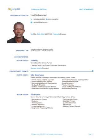 CURRICULUM VITAE HADI MOHAMMED
© European Union, 2002-2013 | http://europass.cedefop.europa.eu Page 1 / 2
PERSONAL INFORMATION Hadi Mohammed
0233-244-893290 0233-244-087811
donhardi@yahoo.com
Sex Male | Date of birth 28/07/1983 | Nationality Ghanaian
WORK EXPERIENCE Te
EDUCATIONAND TRAINING
PREFERRED JOB Exploration Geophysicist
09/2008 – 08/2010 Teaching
Ghana Education Service, Kumasi
 Teaching Senior High School Physics and Mathematics
Business or sector Education
08/2010 – 06/2013 MSc Geophysics
Kwame Nkrumah University of Science and Technology, Kumasi, Ghana
 Seismic Theory and Data Acquisition Seismic Data Processing and Interpretation
 Numerical Methods and Statistics Mathematics for Physicists
 Mathematical Methods for Geophysicists Global Geophysics
 Geology for Physicists Petroleum Geology
 Electrical and Electromagnetic Methods Gravity and Magnetic Methods
 Radiometric and Borehole Logging Methods Advanced Programming
08/2004 – 06/2008 BSc Physics
Kwame Nkrumah University of Science and Technology, Kumasi, Ghana
 Mathematics for Physics Electromagnetic Theory
 Electronics Solid State Physics
 Thermodynamics Quantum Mechanics
 Statistical Mechanics Spectroscopy
 Introductory Geology Geology of Mineral Deposits
 Geophysical Prospecting Methods
 