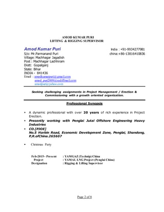 Page 2 of 8
AMOD KUMAR PURI
LIFTING & RIGGING SUPERVISOR
Amod Kumar Puri India : +91-9934277981
S/o: Mr.Parmanand Puri china:+86-13816410836
Village: Machhagar Jagadish
Post : Machhagar Lachhiram
Distt: Gopalganj
State: Bihar
INDIA - 841436
Email : amodkumarpuri@gmail.com
amod_puri2009@rediffmail.com
amodpuri@yahoo.com
Seeking challenging assignments in Project Management / Erection &
Commissioning with a growth oriented organization.
Professional Synopsis
 A dynamic professional with over 20 years of rich experience in Project
Erection.
 Presently working with Penglai Jutal Offshore Engineering Heavy
Industries
 CO.[PJOE]
No.5 Harbin Road, Economic Development Zone, Penglai, Shandong,
P,R.ofChina.265607
 Christmas Party
Feb-2015~ Present : YAMGAZ (Technip) China
Project : YAMAL LNG Project (Penglai China)
Designation : Rigging & Lifting Supervisor
 