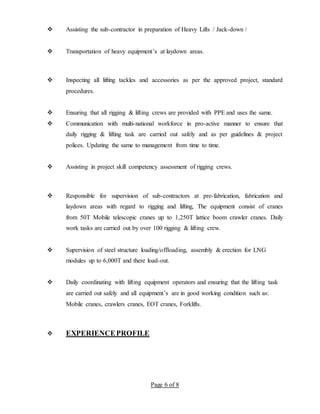 Page 6 of 8
 Assisting the sub-contractor in preparation of Heavy Lifts / Jack-down /
 Transportation of heavy equipment’s at laydown areas.
 Inspecting all lifting tackles and accessories as per the approved project, standard
procedures.
 Ensuring that all rigging & lifting crews are provided with PPE and uses the same.
 Communication with multi-national workforce in pro-active manner to ensure that
daily rigging & lifting task are carried out safely and as per guidelines & project
polices. Updating the same to management from time to time.
 Assisting in project skill competency assessment of rigging crews.
 Responsible for supervision of sub-contractors at pre-fabrication, fabrication and
laydown areas with regard to rigging and lifting, The equipment consist of cranes
from 50T Mobile telescopic cranes up to 1,250T lattice boom crawler cranes. Daily
work tasks are carried out by over 100 rigging & lifting crew.
 Supervision of steel structure loading/offloading, assembly & erection for LNG
modules up to 6,000T and there load-out.
 Daily coordinating with lifting equipment operators and ensuring that the lifting task
are carried out safely and all equipment’s are in good working condition such as:
Mobile cranes, crawlers cranes, EOT cranes, Forklifts.
 EXPERIENCEPROFILE
 