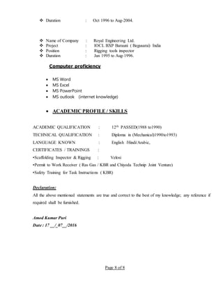 Page 8 of 8
 Duration : Oct 1996 to Aug-2004.
 Name of Company : Royal Engineering Ltd.
 Project : IOCL BXP Barauni ( Begusarai) India
 Position : Rigging tools inspector
 Duration : Jan 1995 to Aug-1996.
Computer proficiency
 MS Word
 MS Excel
 MS PowerPoint
 MS outlook (internet knowledge)
 ACADEMIC PROFILE / SKILLS
ACADEMIC QUALIFICATION : 12th PASSED(1988 to1990)
TECHNICAL QUALIFICATION : Diploma in (Mechanical)1990to1993)
LANGUAGE KNOWN : English /Hindi/Arabic,
CERTIFICATES / TRAININGS :
•Scaffolding Inspector & Rigging : Velosi
•Permit to Work Receiver ( Ras Gas / KBR and Chiyoda Technip Joint Venture)
•Safety Training for Task Instructions ( KBR)
Declaration:
All the above mentioned statements are true and correct to the best of my knowledge; any reference if
required shall be furnished.
Amod Kumar Puri
Date : 17 __/_07__/2016
 