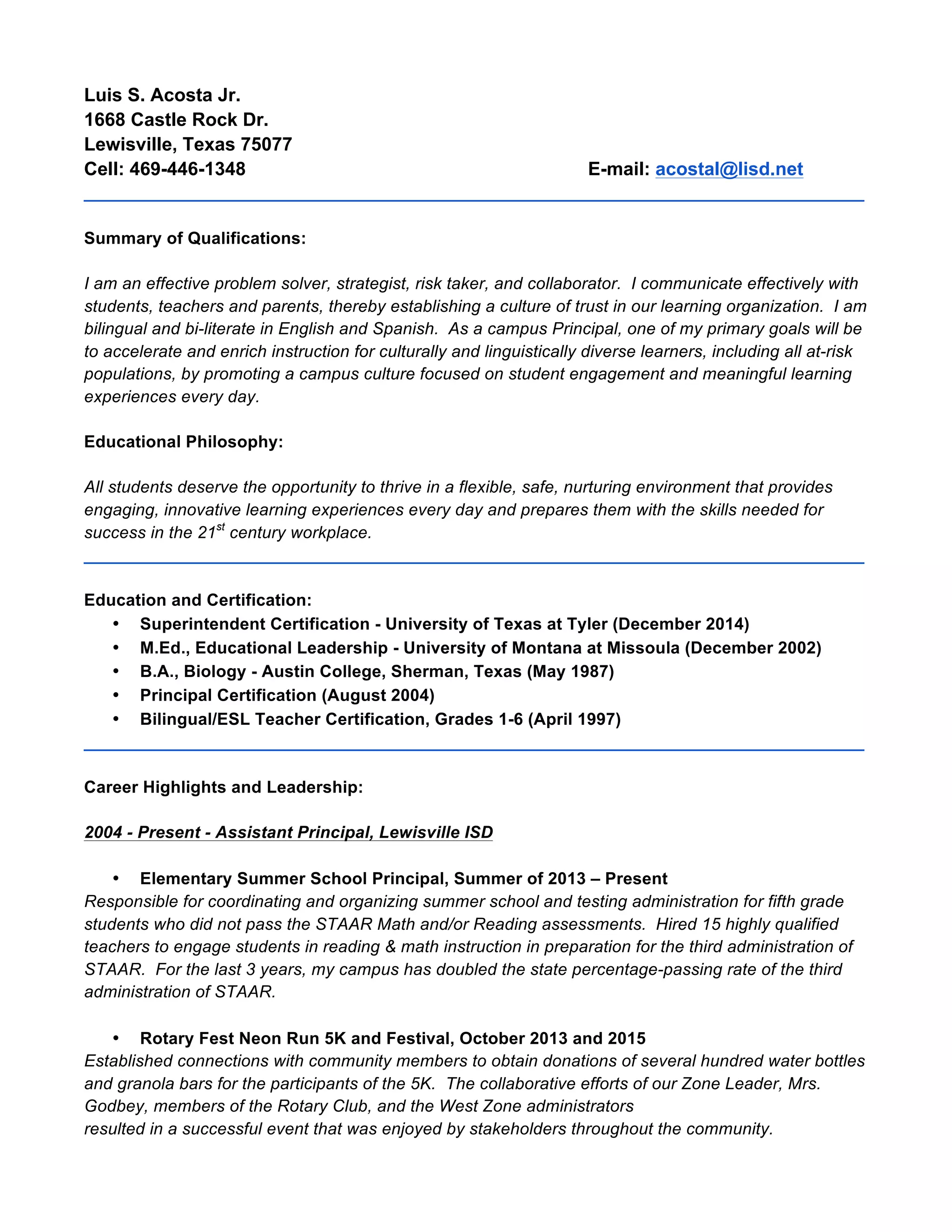 Luis S. Acosta Jr.
1668 Castle Rock Dr.
Lewisville, Texas 75077
Cell: 469-446-1348 E-mail: acostal@lisd.net
__________________________________________________________________________________
Summary of Qualifications:
I am an effective problem solver, strategist, risk taker, and collaborator. I communicate effectively with
students, teachers and parents, thereby establishing a culture of trust in our learning organization. I am
bilingual and bi-literate in English and Spanish. As a campus Principal, one of my primary goals will be
to accelerate and enrich instruction for culturally and linguistically diverse learners, including all at-risk
populations, by promoting a campus culture focused on student engagement and meaningful learning
experiences every day.
Educational Philosophy:
All students deserve the opportunity to thrive in a flexible, safe, nurturing environment that provides
engaging, innovative learning experiences every day and prepares them with the skills needed for
success in the 21st
century workplace.
__________________________________________________________________________________
Education and Certification:
• Superintendent Certification - University of Texas at Tyler (December 2014)
• M.Ed., Educational Leadership - University of Montana at Missoula (December 2002)
• B.A., Biology - Austin College, Sherman, Texas (May 1987)
• Principal Certification (August 2004)
• Bilingual/ESL Teacher Certification, Grades 1-6 (April 1997)
__________________________________________________________________________________
Career Highlights and Leadership:
2004 - Present - Assistant Principal, Lewisville ISD
• Elementary Summer School Principal, Summer of 2013 – Present
Responsible for coordinating and organizing summer school and testing administration for fifth grade
students who did not pass the STAAR Math and/or Reading assessments. Hired 15 highly qualified
teachers to engage students in reading & math instruction in preparation for the third administration of
STAAR. For the last 3 years, my campus has doubled the state percentage-passing rate of the third
administration of STAAR.
• Rotary Fest Neon Run 5K and Festival, October 2013 and 2015
Established connections with community members to obtain donations of several hundred water bottles
and granola bars for the participants of the 5K. The collaborative efforts of our Zone Leader, Mrs.
Godbey, members of the Rotary Club, and the West Zone administrators
resulted in a successful event that was enjoyed by stakeholders throughout the community.
 