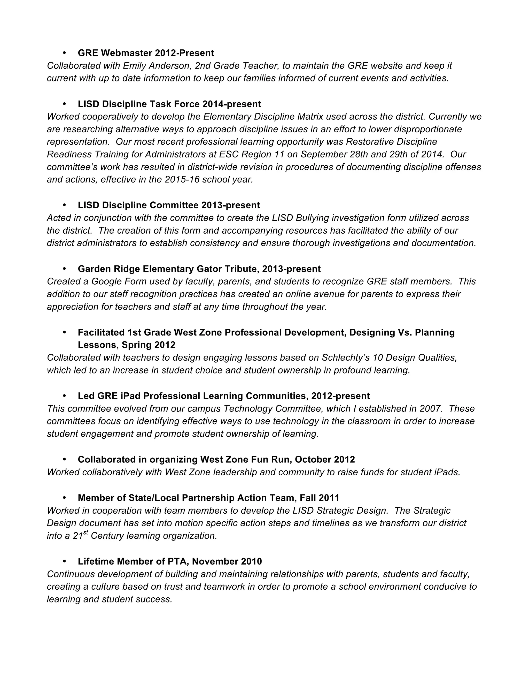 • GRE Webmaster 2012-Present
Collaborated with Emily Anderson, 2nd Grade Teacher, to maintain the GRE website and keep it
current with up to date information to keep our families informed of current events and activities.
• LISD Discipline Task Force 2014-present
Worked cooperatively to develop the Elementary Discipline Matrix used across the district. Currently we
are researching alternative ways to approach discipline issues in an effort to lower disproportionate
representation. Our most recent professional learning opportunity was Restorative Discipline
Readiness Training for Administrators at ESC Region 11 on September 28th and 29th of 2014. Our
committee’s work has resulted in district-wide revision in procedures of documenting discipline offenses
and actions, effective in the 2015-16 school year.
• LISD Discipline Committee 2013-present
Acted in conjunction with the committee to create the LISD Bullying investigation form utilized across
the district. The creation of this form and accompanying resources has facilitated the ability of our
district administrators to establish consistency and ensure thorough investigations and documentation.
• Garden Ridge Elementary Gator Tribute, 2013-present
Created a Google Form used by faculty, parents, and students to recognize GRE staff members. This
addition to our staff recognition practices has created an online avenue for parents to express their
appreciation for teachers and staff at any time throughout the year.
• Facilitated 1st Grade West Zone Professional Development, Designing Vs. Planning
Lessons, Spring 2012
Collaborated with teachers to design engaging lessons based on Schlechty’s 10 Design Qualities,
which led to an increase in student choice and student ownership in profound learning.
• Led GRE iPad Professional Learning Communities, 2012-present
This committee evolved from our campus Technology Committee, which I established in 2007. These
committees focus on identifying effective ways to use technology in the classroom in order to increase
student engagement and promote student ownership of learning.
• Collaborated in organizing West Zone Fun Run, October 2012
Worked collaboratively with West Zone leadership and community to raise funds for student iPads.
• Member of State/Local Partnership Action Team, Fall 2011
Worked in cooperation with team members to develop the LISD Strategic Design. The Strategic
Design document has set into motion specific action steps and timelines as we transform our district
into a 21st
Century learning organization.
• Lifetime Member of PTA, November 2010
Continuous development of building and maintaining relationships with parents, students and faculty,
creating a culture based on trust and teamwork in order to promote a school environment conducive to
learning and student success.
 