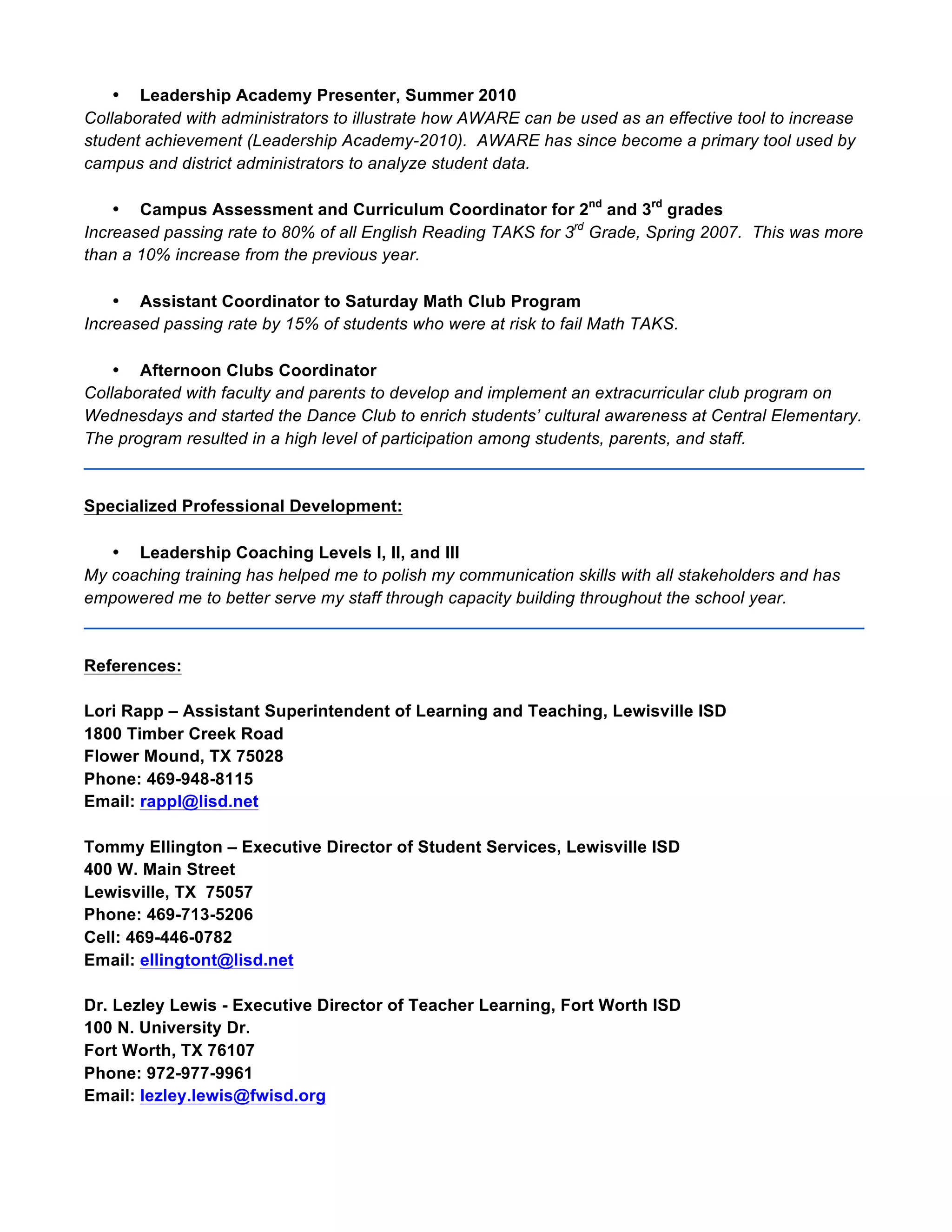 • Leadership Academy Presenter, Summer 2010
Collaborated with administrators to illustrate how AWARE can be used as an effective tool to increase
student achievement (Leadership Academy-2010). AWARE has since become a primary tool used by
campus and district administrators to analyze student data.
• Campus Assessment and Curriculum Coordinator for 2nd
and 3rd
grades
Increased passing rate to 80% of all English Reading TAKS for 3rd
Grade, Spring 2007. This was more
than a 10% increase from the previous year.
• Assistant Coordinator to Saturday Math Club Program
Increased passing rate by 15% of students who were at risk to fail Math TAKS.
• Afternoon Clubs Coordinator
Collaborated with faculty and parents to develop and implement an extracurricular club program on
Wednesdays and started the Dance Club to enrich students’ cultural awareness at Central Elementary.
The program resulted in a high level of participation among students, parents, and staff.
__________________________________________________________________________________
Specialized Professional Development:
• Leadership Coaching Levels I, II, and III
My coaching training has helped me to polish my communication skills with all stakeholders and has
empowered me to better serve my staff through capacity building throughout the school year.
__________________________________________________________________________________
References:
Lori Rapp – Assistant Superintendent of Learning and Teaching, Lewisville ISD
1800 Timber Creek Road
Flower Mound, TX 75028
Phone: 469-948-8115
Email: rappl@lisd.net
Tommy Ellington – Executive Director of Student Services, Lewisville ISD
400 W. Main Street
Lewisville, TX 75057
Phone: 469-713-5206
Cell: 469-446-0782
Email: ellingtont@lisd.net
Dr. Lezley Lewis - Executive Director of Teacher Learning, Fort Worth ISD
100 N. University Dr.
Fort Worth, TX 76107
Phone: 972-977-9961
Email: lezley.lewis@fwisd.org
 