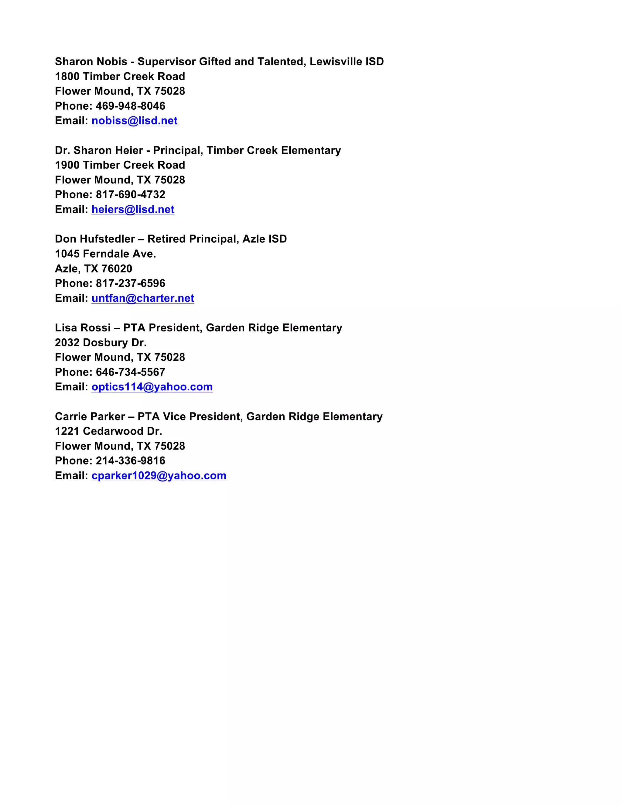 Sharon Nobis - Supervisor Gifted and Talented, Lewisville ISD
1800 Timber Creek Road
Flower Mound, TX 75028
Phone: 469-948-8046
Email: nobiss@lisd.net
Dr. Sharon Heier - Principal, Timber Creek Elementary
1900 Timber Creek Road
Flower Mound, TX 75028
Phone: 817-690-4732
Email: heiers@lisd.net
Don Hufstedler – Retired Principal, Azle ISD
1045 Ferndale Ave.
Azle, TX 76020
Phone: 817-237-6596
Email: untfan@charter.net
Lisa Rossi – PTA President, Garden Ridge Elementary
2032 Dosbury Dr.
Flower Mound, TX 75028
Phone: 646-734-5567
Email: optics114@yahoo.com
Carrie Parker – PTA Vice President, Garden Ridge Elementary
1221 Cedarwood Dr.
Flower Mound, TX 75028
Phone: 214-336-9816
Email: cparker1029@yahoo.com
 