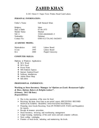 ZAHID KHAN
E-28/1 Street # 1 Super Town Walton Road Cantt Lahore.
PERSONAL INFORMATION:
Father’s Name: Gull Hameed Khan
Religion: Islam
Date of Birth: 07-06-1975
Marital Status: Married
NIC #: 35202-4464446401-5
Nationality: Pakistani
Contact No: 0300-4121724, 042-36626053
ACADEMIC PROFIL:
Matriculation 1992 Lahore Board
I.Com 1995 Lahore Board
B.A 2000 Punjab University
COMPUTER SKILLS:
Diploma in Windows Applications
 M.S. Word
 M.S. Excel
 Power Point
 MS-Outlook Express
 Internet Explorer/Email
 Software installations
 Adobe Photo Shop
 MS-DOS
PROFESSIONAL EXPERIENCE:
Working as Store Inventory Manager in “Options an Exotic Restaurant Coffee
& More, Options Bakers & Delights Lahore”.
(February, 2012 Till Date)
Responsibilities:
 Day to day operations of the store for food.
 Receiving the items from Gate as per arrival report. (RECEIVING RECORD
MANUFACTURING TRADING AND PACKING MATERIAL).
 Preparing store Goods Receiving Note (IN WORD GATE PASS) and Requisition
for reports.
 Receipt & issuance procedure.
 Stock Inventory, invoicing and warehousing management.
 Ledger keeping, marinating of bin card/ stock card and computer software.
 Store coding / cataloging.
 Fixation of stock levels, indenting and maintaining the levels.
 