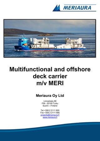 Multifunctional and offshore
deck carrier
m/v MERI
Meriaura Oy Ltd
Linnankatu 88
FIN - 20100 Turku
Suomi – Finland
Tel +358 2 2111 600
Fax +358 2 2111 666
projects@meriaura.fi
www.meriaura.fi
©Larry Smith, MarineTraffic.com
 