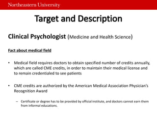 Clinical Psychologist (Medicine and Health Science)
Fact about medical field
• Medical field requires doctors to obtain specified number of credits annually,
which are called CME credits, in order to maintain their medical license and
to remain credentialed to see patients
• CME credits are authorized by the American Medical Association Physician’s
Recognition Award
– Certificate or degree has to be provided by official institute, and doctors cannot earn them
from informal educations.
 