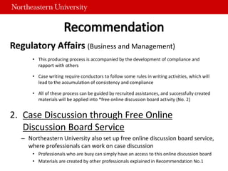 Regulatory Affairs (Business and Management)
• This producing process is accompanied by the development of compliance and
rapport with others
• Case writing require conductors to follow some rules in writing activities, which will
lead to the accumulation of consistency and compliance
• All of these process can be guided by recruited assistances, and successfully created
materials will be applied into *free online discussion board activity (No. 2)
2. Case Discussion through Free Online
Discussion Board Service
– Northeastern University also set up free online discussion board service,
where professionals can work on case discussion
• Professionals who are busy can simply have an access to this online discussion board
• Materials are created by other professionals explained in Recommendation No.1
 
