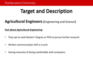 Agricultural Engineers (Engineering and Science)
Fact about Agricultural Engineering
• They opt to seek Master’s Degree or PhD to pursue further research
• Written communication skill is crucial
• Having necessity of being comfortable with computers
 