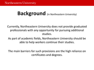 Background (in Northeastern University)
Currently, Northeastern University does not provide graduated
professionals with any opportunity for pursuing additional
studies.
As part of academic fields, Northeastern University should be
able to help workers continue their studies.
The main barriers for such provisions are the high reliance on
certificates and degrees.
 