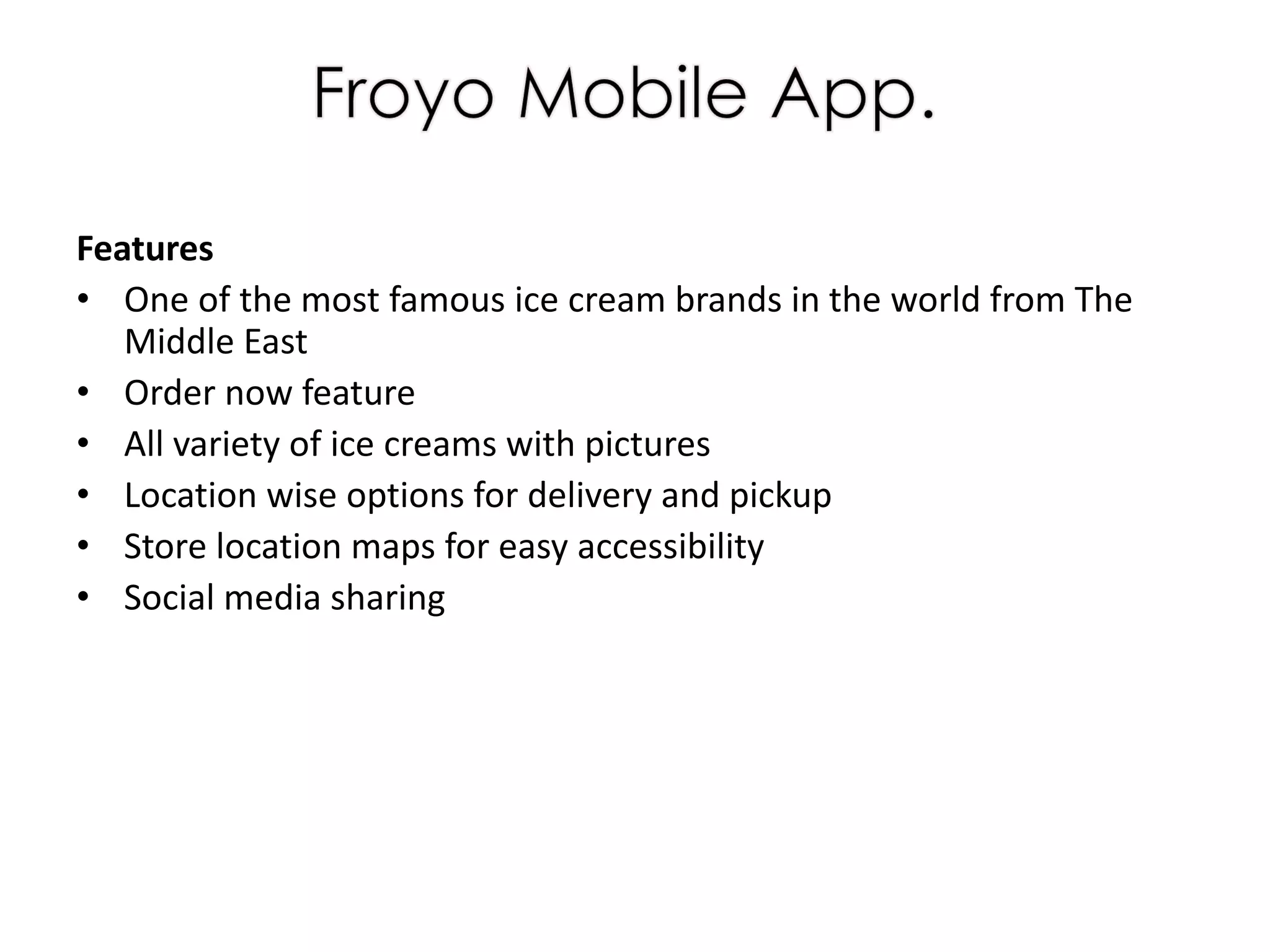 Features
• One of the most famous ice cream brands in the world from The
Middle East
• Order now feature
• All variety of ice creams with pictures
• Location wise options for delivery and pickup
• Store location maps for easy accessibility
• Social media sharing
 