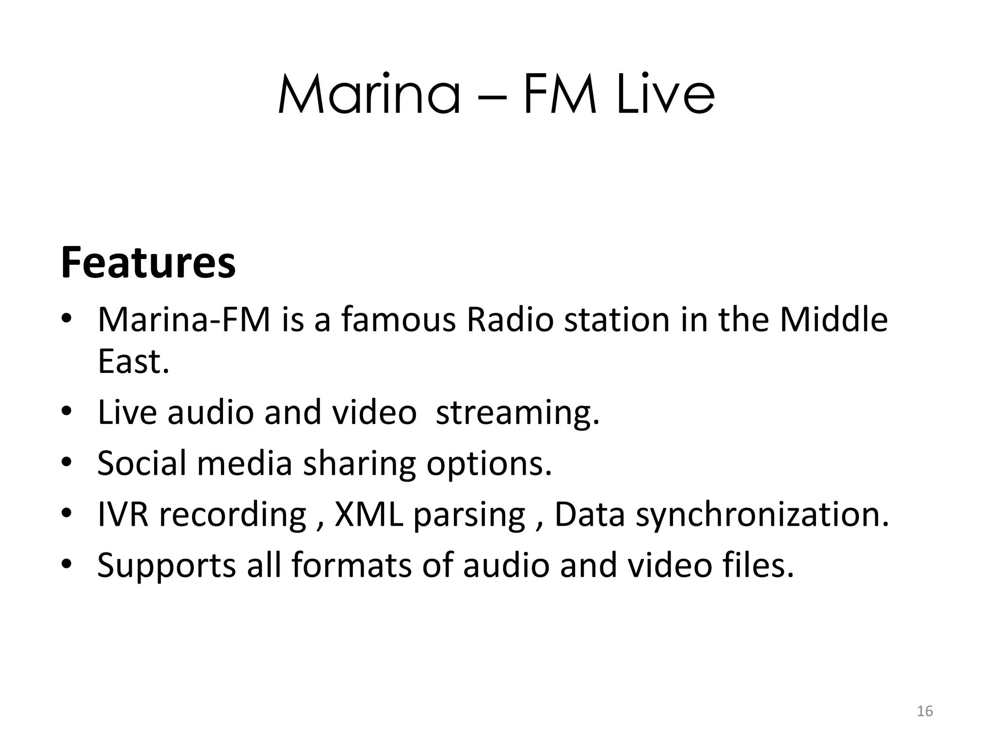 Marina – FM Live
Features
• Marina-FM is a famous Radio station in the Middle
East.
• Live audio and video streaming.
• Social media sharing options.
• IVR recording , XML parsing , Data synchronization.
• Supports all formats of audio and video files.
16
 