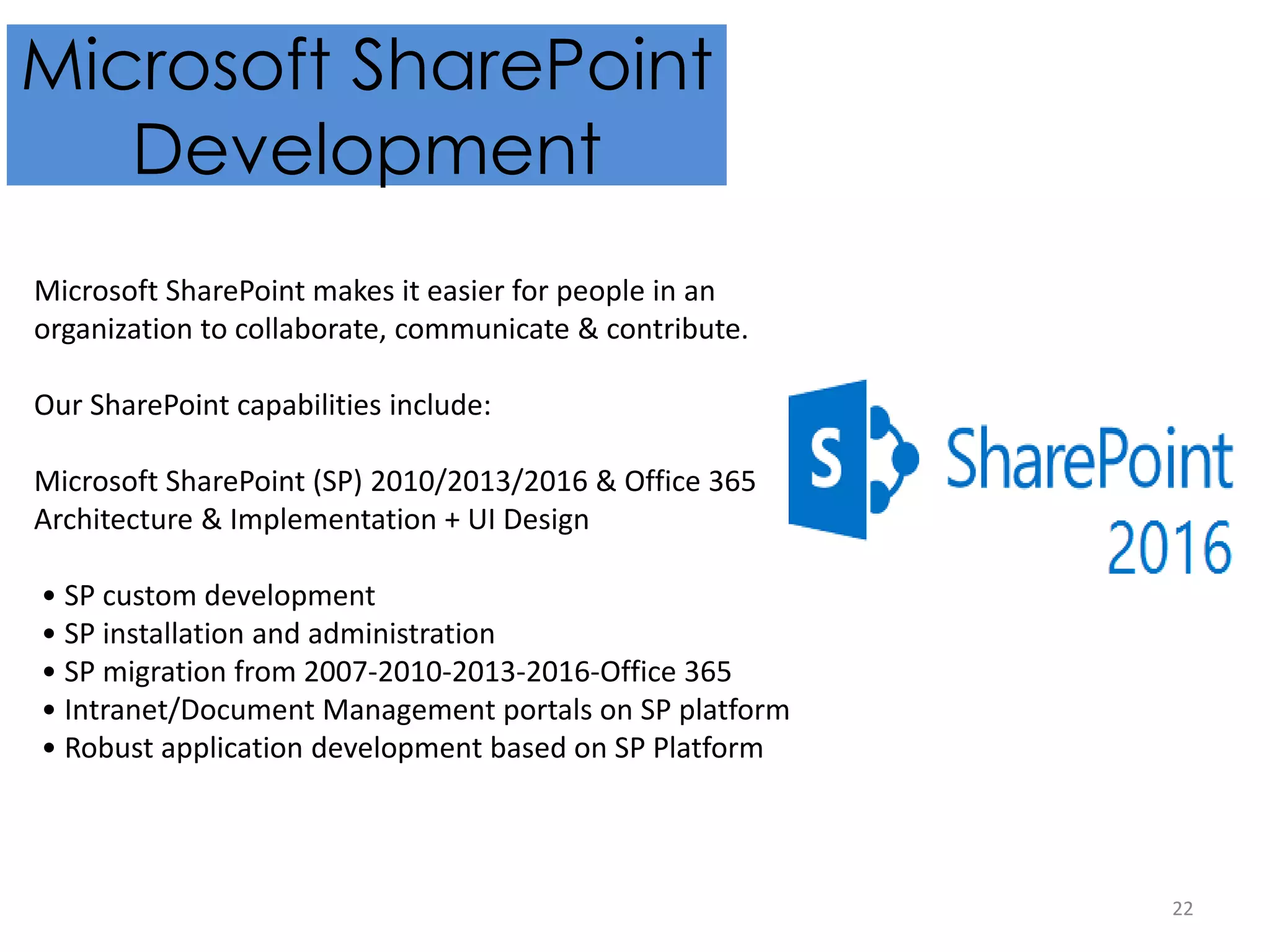 22
Microsoft SharePoint
Development
Microsoft SharePoint makes it easier for people in an
organization to collaborate, communicate & contribute.
Our SharePoint capabilities include:
Microsoft SharePoint (SP) 2010/2013/2016 & Office 365
Architecture & Implementation + UI Design
• SP custom development
• SP installation and administration
• SP migration from 2007-2010-2013-2016-Office 365
• Intranet/Document Management portals on SP platform
• Robust application development based on SP Platform
 