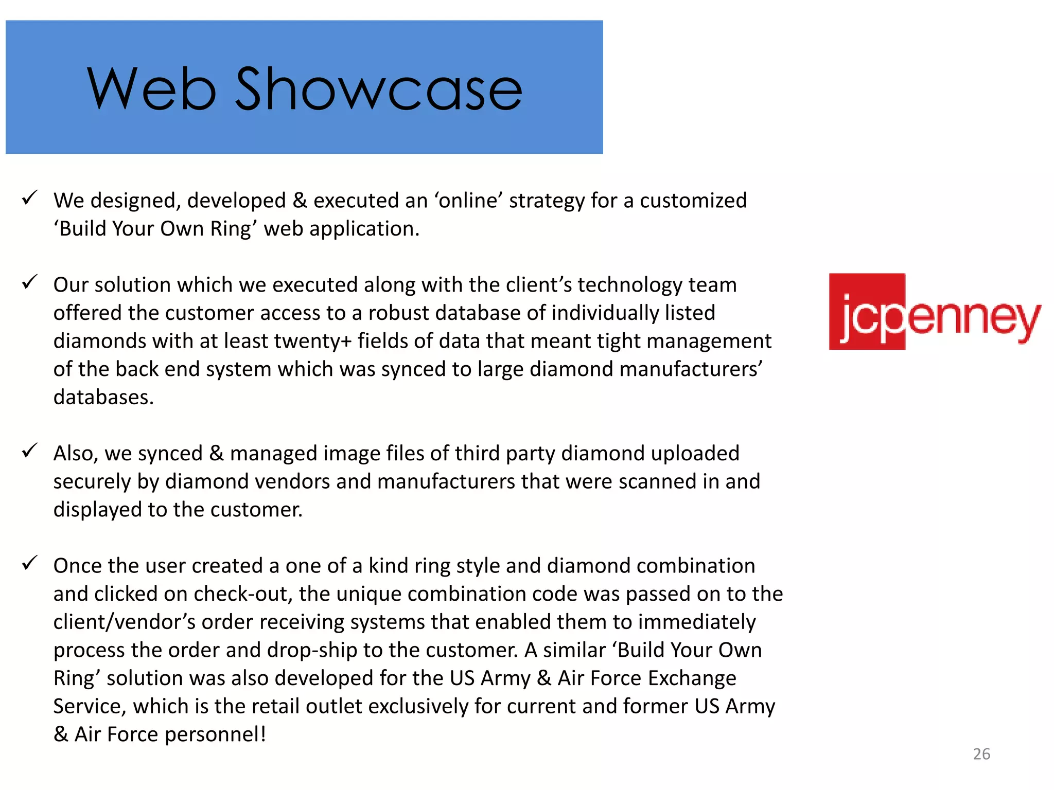 26
Web Showcase
 We designed, developed & executed an ‘online’ strategy for a customized
‘Build Your Own Ring’ web application.
 Our solution which we executed along with the client’s technology team
offered the customer access to a robust database of individually listed
diamonds with at least twenty+ fields of data that meant tight management
of the back end system which was synced to large diamond manufacturers’
databases.
 Also, we synced & managed image files of third party diamond uploaded
securely by diamond vendors and manufacturers that were scanned in and
displayed to the customer.
 Once the user created a one of a kind ring style and diamond combination
and clicked on check-out, the unique combination code was passed on to the
client/vendor’s order receiving systems that enabled them to immediately
process the order and drop-ship to the customer. A similar ‘Build Your Own
Ring’ solution was also developed for the US Army & Air Force Exchange
Service, which is the retail outlet exclusively for current and former US Army
& Air Force personnel!
US Army &
Air Force
Exchange
Service
 