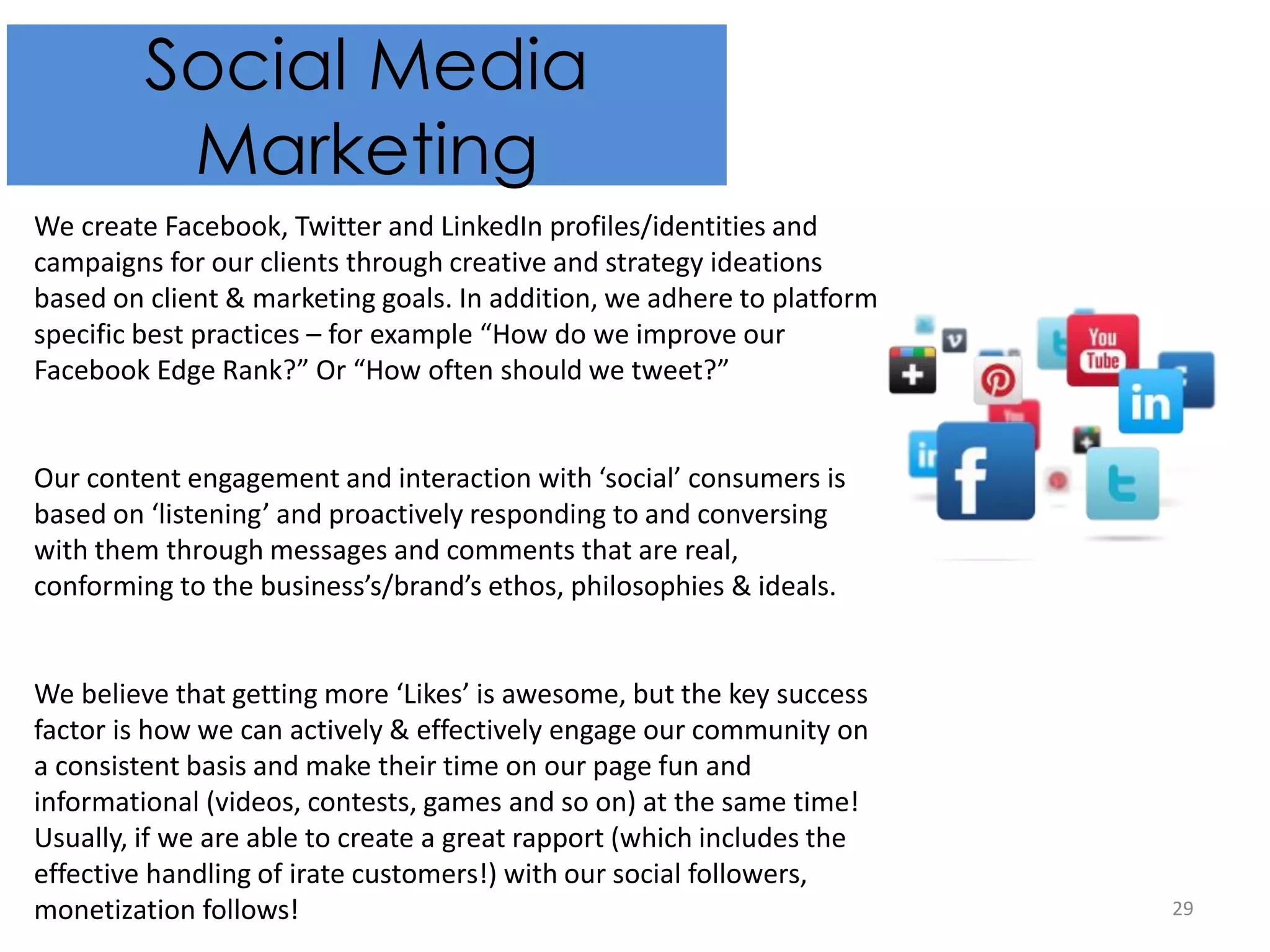 29
Social Media
Marketing
We create Facebook, Twitter and LinkedIn profiles/identities and
campaigns for our clients through creative and strategy ideations
based on client & marketing goals. In addition, we adhere to platform
specific best practices – for example “How do we improve our
Facebook Edge Rank?” Or “How often should we tweet?”
Our content engagement and interaction with ‘social’ consumers is
based on ‘listening’ and proactively responding to and conversing
with them through messages and comments that are real,
conforming to the business’s/brand’s ethos, philosophies & ideals.
We believe that getting more ‘Likes’ is awesome, but the key success
factor is how we can actively & effectively engage our community on
a consistent basis and make their time on our page fun and
informational (videos, contests, games and so on) at the same time!
Usually, if we are able to create a great rapport (which includes the
effective handling of irate customers!) with our social followers,
monetization follows!
 