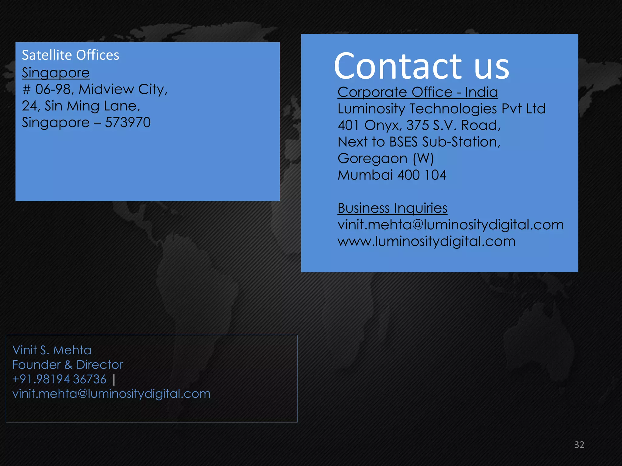 Contact usCorporate Office - India
Luminosity Technologies Pvt Ltd
401 Onyx, 375 S.V. Road,
Next to BSES Sub-Station,
Goregaon (W)
Mumbai 400 104
Business Inquiries
vinit.mehta@luminositydigital.com
www.luminositydigital.com
Vinit S. Mehta
Founder & Director
+91.98194 36736 |
vinit.mehta@luminositydigital.com
Satellite Offices
Singapore
# 06-98, Midview City,
24, Sin Ming Lane,
Singapore – 573970
32
 