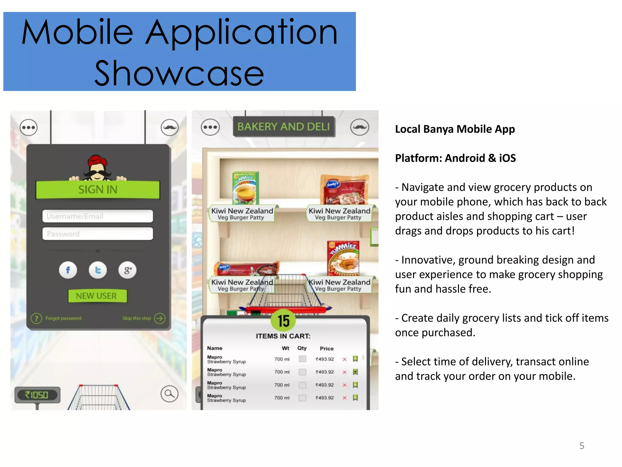 5
Mobile Application
Showcase
Local Banya Mobile App
Platform: Android & iOS
- Navigate and view grocery products on
your mobile phone, which has back to back
product aisles and shopping cart – user
drags and drops products to his cart!
- Innovative, ground breaking design and
user experience to make grocery shopping
fun and hassle free.
- Create daily grocery lists and tick off items
once purchased.
- Select time of delivery, transact online
and track your order on your mobile.
 