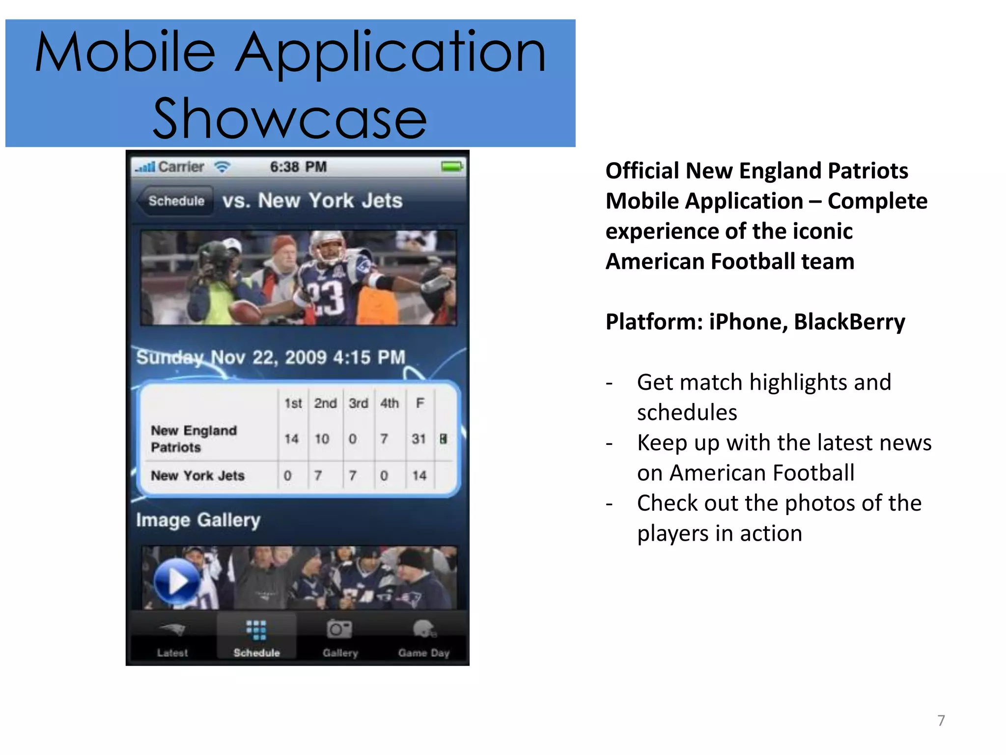 7
Mobile Application
Showcase
Official New England Patriots
Mobile Application – Complete
experience of the iconic
American Football team
Platform: iPhone, BlackBerry
- Get match highlights and
schedules
- Keep up with the latest news
on American Football
- Check out the photos of the
players in action
 