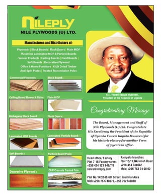 Congraturatory Message
H.E. Yoweri Kaguta Museveni,
President of the Republic of Uganda
Head office/ Facto
The Board, Management and Staff of
Nile Plywoods (U) Ltd. Congratulate
His Excellency the President of the Republic
of Uganda Yoweri Kaguta Museveni for
his historic victory for another Term
of 5 years in office.
ry
Plot 7-15 Factory street
+256 434 121 946/7/8
sales@nileply.com
Kampala branches
Plot 15/17,Nkrumah Road
+256 414 234042
Mob: +256 753 74 00 62
Plot No.142/148,6th Street. Inustrial Area
Mob:+256 757740070,+256 752740080
CCA/ Creosote Treated Pole
 