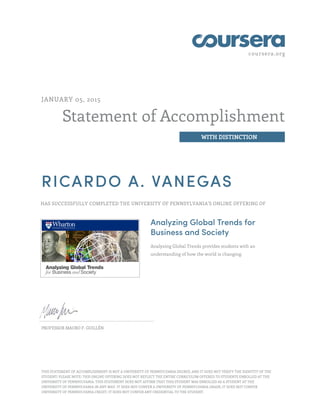 coursera.org
Statement of Accomplishment
WITH DISTINCTION
JANUARY 05, 2015
RICARDO A. VANEGAS
HAS SUCCESSFULLY COMPLETED THE UNIVERSITY OF PENNSYLVANIA'S ONLINE OFFERING OF
Analyzing Global Trends for
Business and Society
Analyzing Global Trends provides students with an
understanding of how the world is changing.
PROFESSOR MAURO F. GUILLÉN
THIS STATEMENT OF ACCOMPLISHMENT IS NOT A UNIVERSITY OF PENNSYLVANIA DEGREE; AND IT DOES NOT VERIFY THE IDENTITY OF THE
STUDENT; PLEASE NOTE: THIS ONLINE OFFERING DOES NOT REFLECT THE ENTIRE CURRICULUM OFFERED TO STUDENTS ENROLLED AT THE
UNIVERSITY OF PENNSYLVANIA. THIS STATEMENT DOES NOT AFFIRM THAT THIS STUDENT WAS ENROLLED AS A STUDENT AT THE
UNIVERSITY OF PENNSYLVANIA IN ANY WAY. IT DOES NOT CONFER A UNIVERSITY OF PENNSYLVANIA GRADE; IT DOES NOT CONFER
UNIVERSITY OF PENNSYLVANIA CREDIT; IT DOES NOT CONFER ANY CREDENTIAL TO THE STUDENT.
 