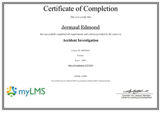 Certificate of Completion
This is to certify that
Jermaul Edmond
has successfully completed all requirements and criteria provided by the course in
Accident Investigation
Course ID: 00020444
Version:
Score:  100%
Date of Completion: 4/27/2016
 
earning  credits
 This certificate may be verified at GDIT by accessing the certificate holder’s learning transcript.
                                                                           
 
 
 