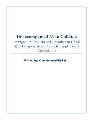 Unaccompanied Alien Children
Immigration Problem or Humanitarian Crisis?
Why Congress should Provide Supplemental
Approriation
	
  
	
   	
  
Written by: Kanokbhorn (KK) Saha
 