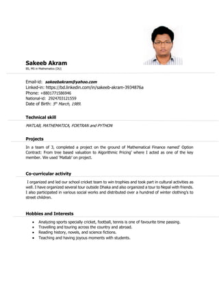 Sakeeb Akram
BS, MS in Mathematics (DU)
Email-id: sakeebakram@yahoo.com
Linked-in: https://bd.linkedin.com/in/sakeeb-akram-3934876a
Phone: +8801771586946
National-id: 2924703121559
Date of Birth: 5th
March, 1989.
Technical skill
MATLAB, MATHEMATICA, FORTRAN and PYTHON
Projects
In a team of 3, completed a project on the ground of Mathematical Finance named’ Option
Contract: From tree based valuation to Algorithmic Pricing’ where I acted as one of the key
member. We used ‘Matlab’ on project.
Co-curricular activity
I organized and led our school cricket team to win trophies and took part in cultural activities as
well. I have organized several tour outside Dhaka and also organized a tour to Nepal with friends.
I also participated in various social works and distributed over a hundred of winter clothing’s to
street children.
Hobbies and Interests
 Analyzing sports specially cricket, football, tennis is one of favourite time passing.
 Travelling and touring across the country and abroad.
 Reading history, novels, and science fictions.
 Teaching and having joyous moments with students.
 