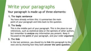 Write your paragraphs
Your paragraph is made up of three elements:
1. The topic sentence
2. The body
3. The link
You have already written this: it summarises the main
point of your paragraph and links back to the question.
This is the middle part of your paragraph. This is the place to use
references, such as statistical data or the opinions of other authors,
but remember to analyse any information you present. Keep it
focussed on the point of your paragraph, and your wider argument.
In the last sentence, you should try to link this paragraph to the
next one by showing how they both answer the same question.
 