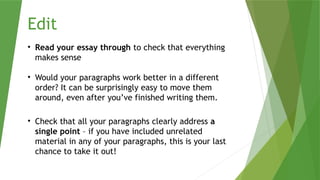 Edit
• Read your essay through to check that everything
makes sense
• Would your paragraphs work better in a different
order? It can be surprisingly easy to move them
around, even after you’ve finished writing them.
• Check that all your paragraphs clearly address a
single point – if you have included unrelated
material in any of your paragraphs, this is your last
chance to take it out!
 